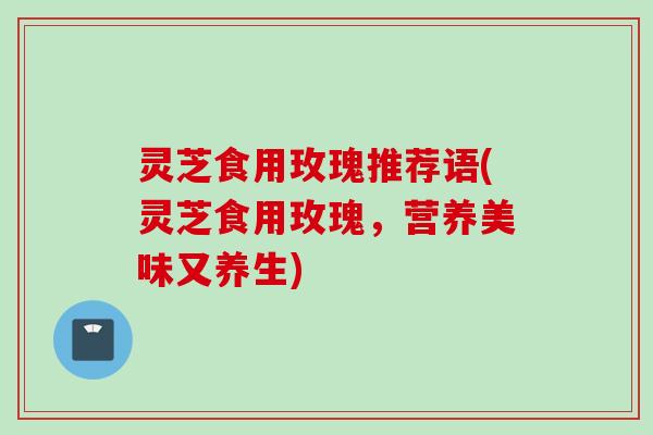 灵芝食用玫瑰推荐语(灵芝食用玫瑰，营养美味又养生)