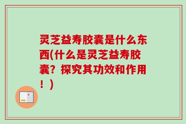 灵芝益寿胶囊是什么东西(什么是灵芝益寿胶囊？探究其功效和作用！)