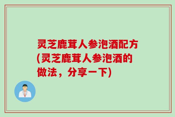 灵芝鹿茸人参泡酒配方(灵芝鹿茸人参泡酒的做法，分享一下)