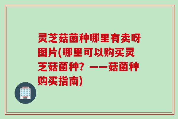灵芝菇菌种哪里有卖呀图片(哪里可以购买灵芝菇菌种？——菇菌种购买指南)