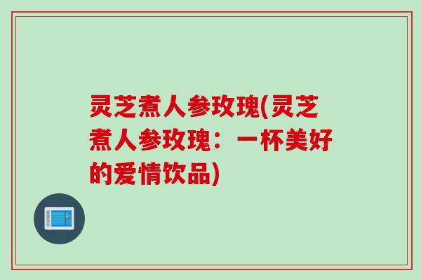 灵芝煮人参玫瑰(灵芝煮人参玫瑰：一杯美好的爱情饮品)