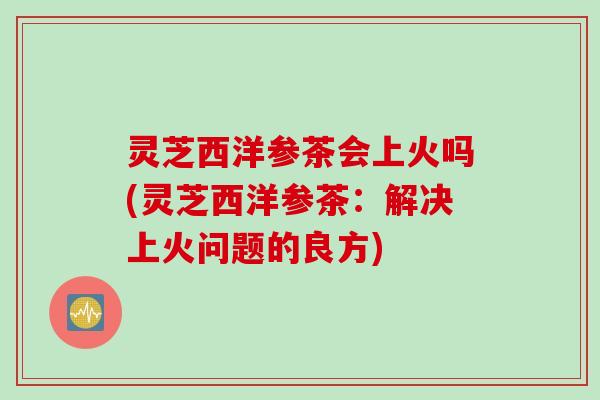 灵芝西洋参茶会上火吗(灵芝西洋参茶：解决上火问题的良方)