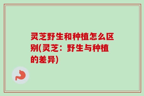 灵芝野生和种植怎么区别(灵芝:野生与种植的差异) 灵芝野生和种植怎么区别(灵芝:野生与种植的差异)