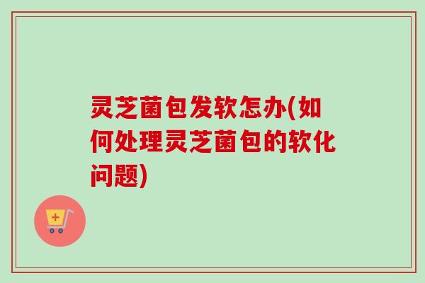 灵芝菌包发软怎办(如何处理灵芝菌包的软化问题) 灵芝菌包发软怎办(如何处理灵芝菌包的软化问题)