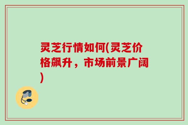 灵芝行情如何(灵芝价格飙升，市场前景广阔)