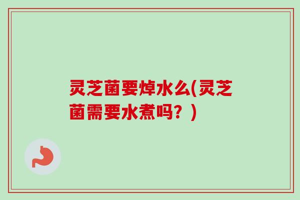 灵芝菌要焯水么(灵芝菌需要水煮吗？)
