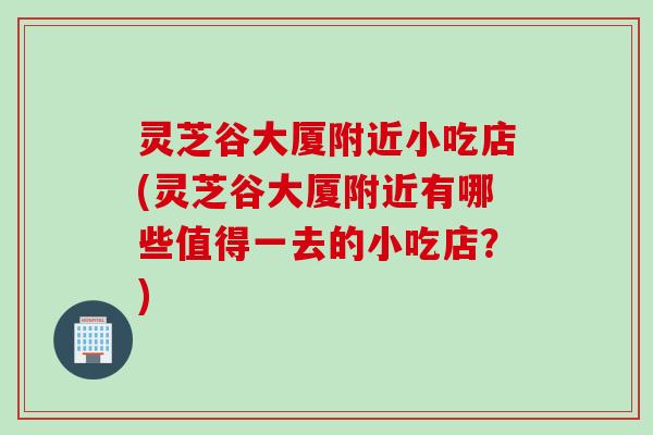 灵芝谷大厦附近小吃店(灵芝谷大厦附近有哪些值得一去的小吃店？)