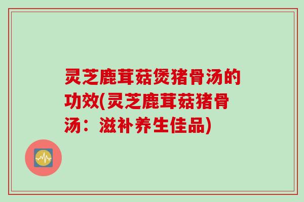 灵芝鹿茸菇煲猪骨汤的功效(灵芝鹿茸菇猪骨汤:滋补养生佳品) 灵芝鹿茸菇煲猪骨汤的功效(灵芝鹿茸菇猪骨汤:滋补养生佳品)