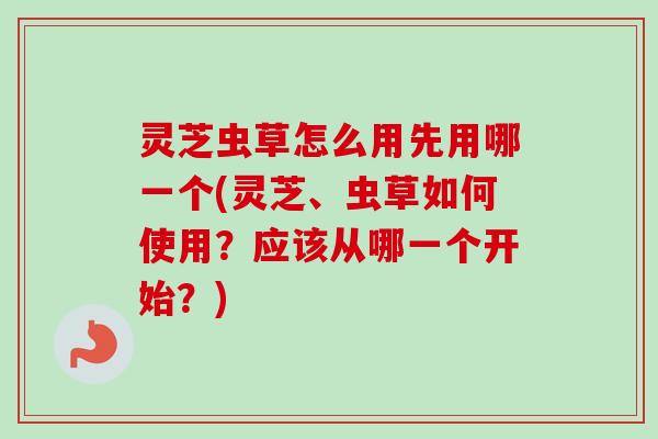灵芝虫草怎么用先用哪一个(灵芝、虫草如何使用？应该从哪一个开始？)