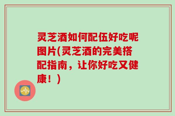 灵芝酒如何配伍好吃呢图片(灵芝酒的完美搭配指南，让你好吃又健康！)