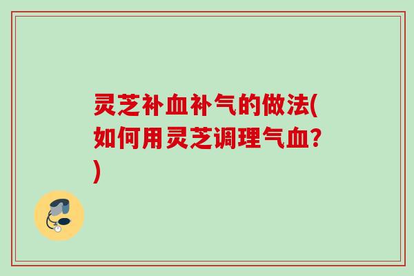 灵芝补血补气的做法(如何用灵芝调理气血？)