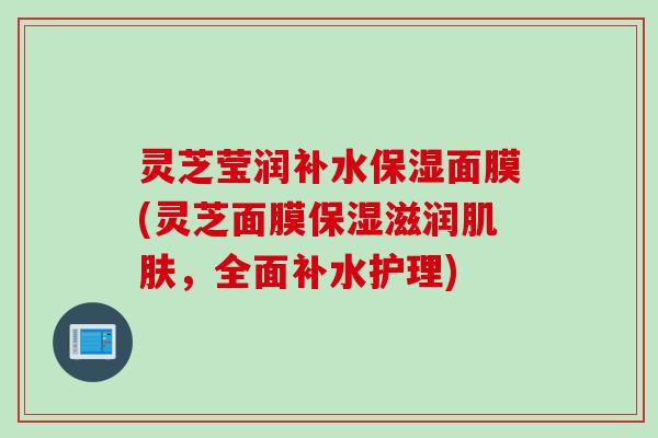 灵芝莹润补水保湿面膜(灵芝面膜保湿滋润肌肤，全面补水护理)