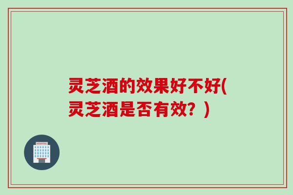 灵芝酒的效果好不好(灵芝酒是否有效？)
