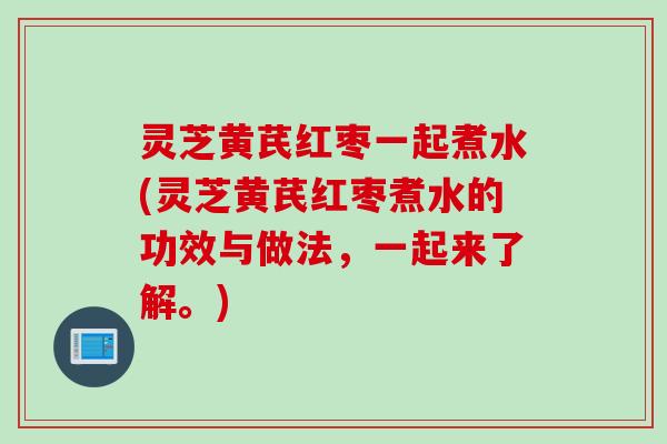 灵芝黄芪红枣一起煮水(灵芝黄芪红枣煮水的功效与做法，一起来了解。)