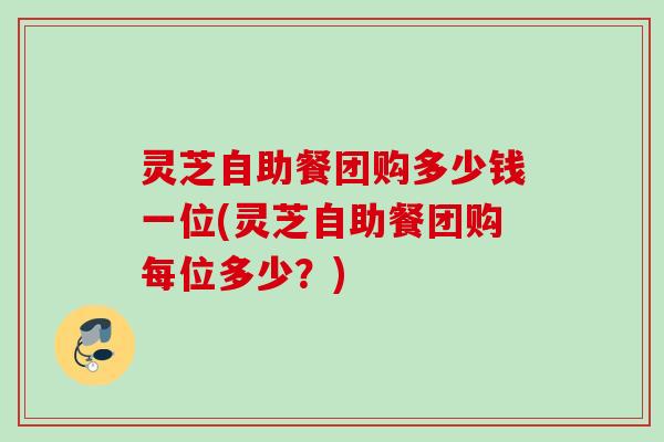 灵芝自助餐团购多少钱一位(灵芝自助餐团购每位多少？)