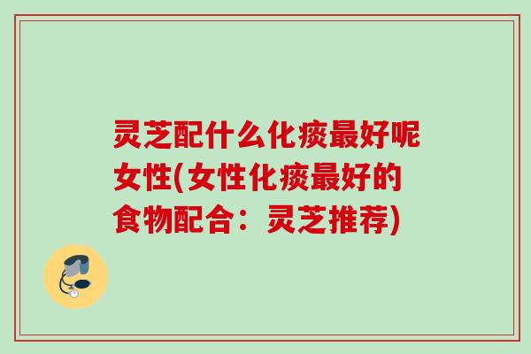 灵芝配什么化痰最好呢女性(女性化痰最好的食物配合：灵芝推荐)
