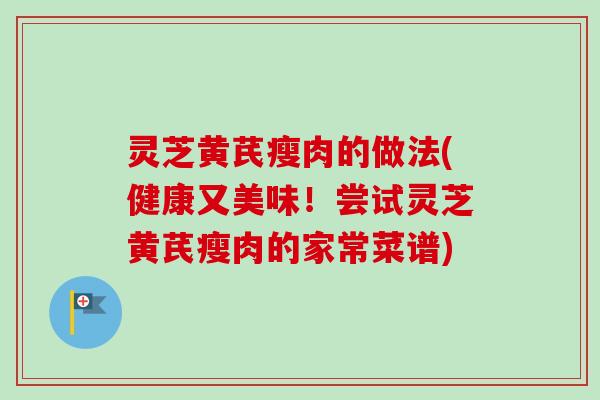 灵芝黄芪瘦肉的做法(健康又美味！尝试灵芝黄芪瘦肉的家常菜谱)