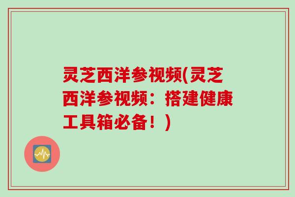 灵芝西洋参视频(灵芝西洋参视频：搭建健康工具箱必备！)