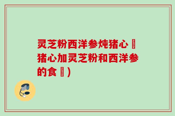 灵芝粉西洋参炖猪心燉猪心加灵芝粉和西洋参的食譜) 灵芝粉西洋参炖猪心燉猪心加灵芝粉和西洋参的食譜)