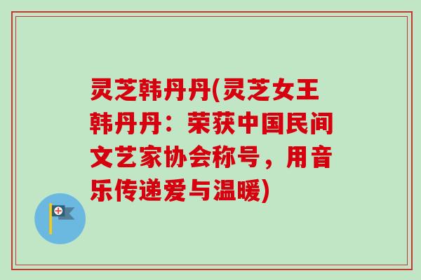 灵芝韩丹丹(灵芝女王韩丹丹：荣获中国民间文艺家协会称号，用音乐传递爱与温暖)