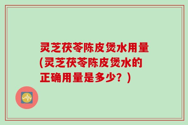 灵芝茯苓陈皮煲水用量(灵芝茯苓陈皮煲水的正确用量是多少？)