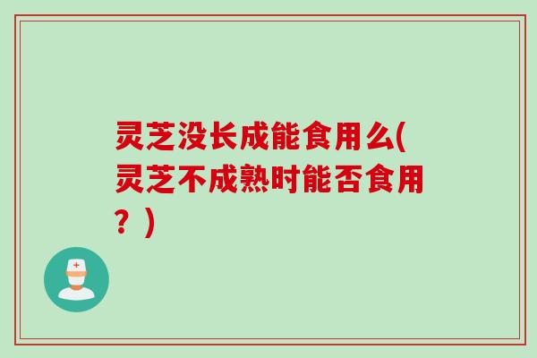 灵芝没长成能食用么(灵芝不成熟时能否食用？)