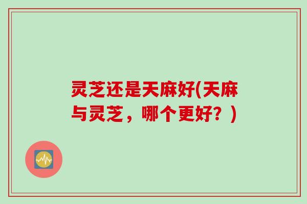 灵芝还是天麻好(天麻与灵芝，哪个更好？)