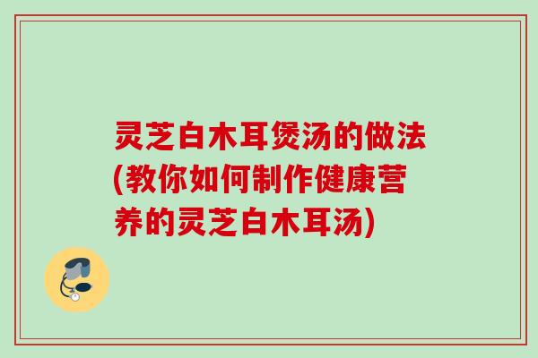 灵芝白木耳煲汤的做法(教你如何制作健康营养的灵芝白木耳汤)