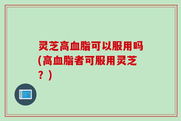 灵芝高血脂可以服用吗(高血脂者可服用灵芝？)