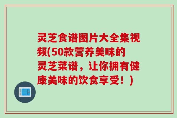 灵芝食谱图片大全集视频(50款营养美味的灵芝菜谱，让你拥有健康美味的饮食享受！)