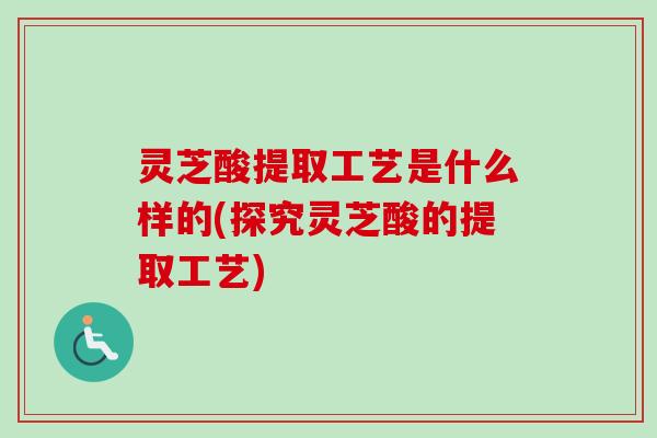 灵芝酸提取工艺是什么样的(探究灵芝酸的提取工艺) 灵芝酸提取工艺是什么样的(探究灵芝酸的提取工艺)