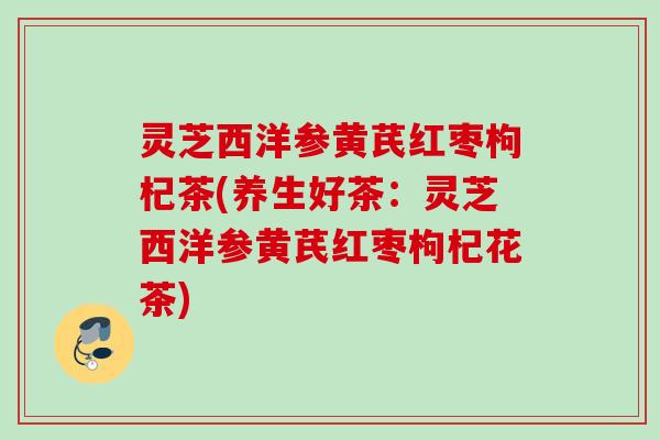 灵芝西洋参黄芪红枣枸杞茶(养生好茶:灵芝西洋参黄芪红枣枸杞花茶) 灵芝西洋参黄芪红枣枸杞茶(养生好茶:灵芝西洋参黄芪红枣枸杞花茶)