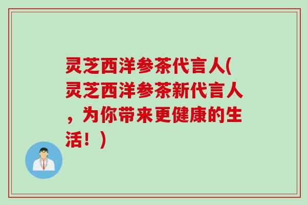 灵芝西洋参茶代言人(灵芝西洋参茶新代言人，为你带来更健康的生活！)