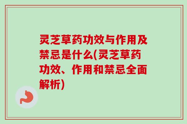 灵芝草药功效与作用及禁忌是什么(灵芝草药功效、作用和禁忌全面解析)
