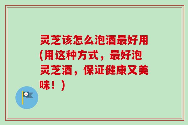 灵芝该怎么泡酒最好用(用这种方式，最好泡灵芝酒，保证健康又美味！)