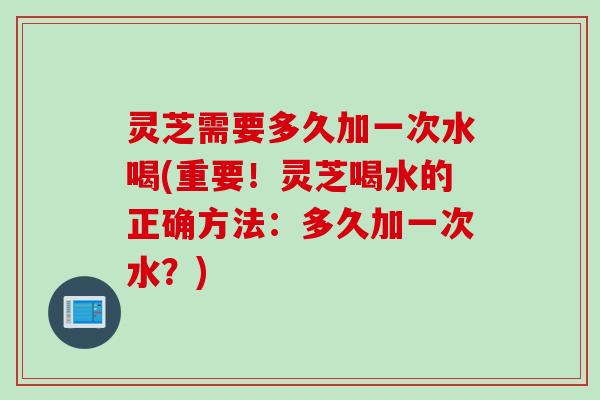 灵芝需要多久加一次水喝(重要!灵芝喝水的正确方法:多久加一次水?) 灵芝需要多久加一次水喝(重要!灵芝喝水的正确方法:多久加一次水?)