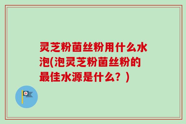 灵芝粉菌丝粉用什么水泡(泡灵芝粉菌丝粉的最佳水源是什么？)