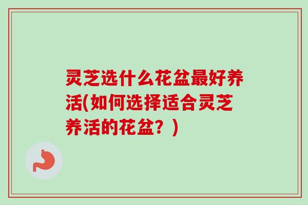 灵芝选什么花盆最好养活(如何选择适合灵芝养活的花盆？)
