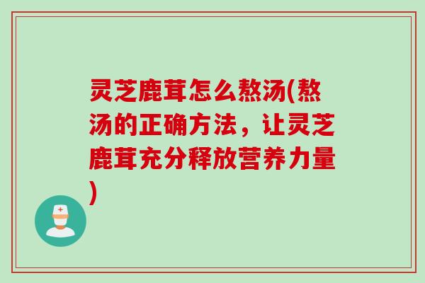 灵芝鹿茸怎么熬汤(熬汤的正确方法，让灵芝鹿茸充分释放营养力量)