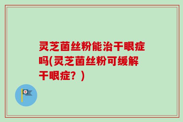 灵芝菌丝粉能治干眼症吗(灵芝菌丝粉可缓解干眼症？)