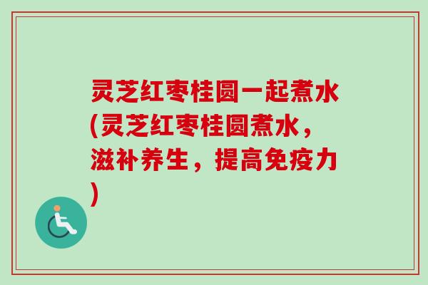 灵芝红枣桂圆一起煮水(灵芝红枣桂圆煮水，滋补养生，提高免疫力)