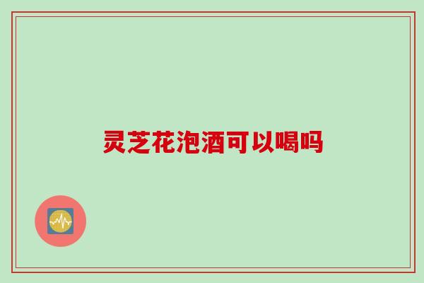 灵芝花泡酒可以喝吗