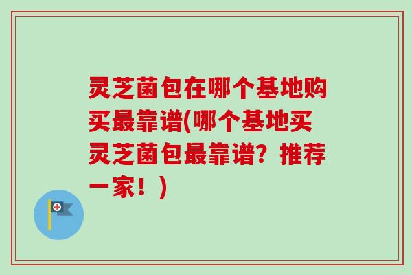 灵芝菌包在哪个基地购买最靠谱(哪个基地买灵芝菌包最靠谱？推荐一家！)