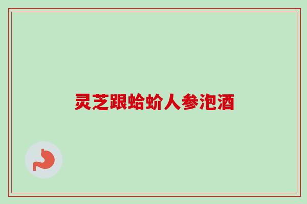 灵芝跟蛤蚧人参泡酒