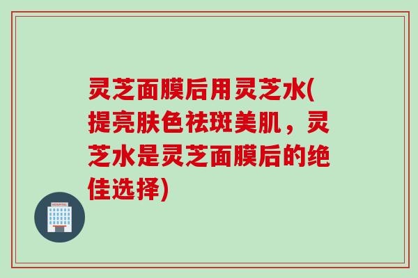 灵芝面膜后用灵芝水(提亮肤色祛斑美肌,灵芝水是灵芝面膜后的绝佳选择) 灵芝面膜后用灵芝水(提亮肤色祛斑美肌,灵芝水是灵芝面膜后的绝佳选择)