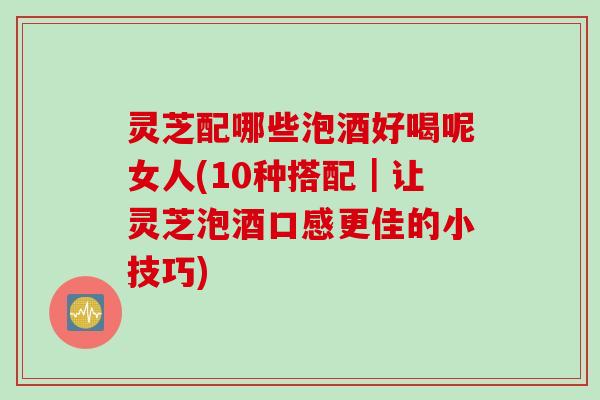 灵芝配哪些泡酒好喝呢女人(10种搭配｜让灵芝泡酒口感更佳的小技巧)