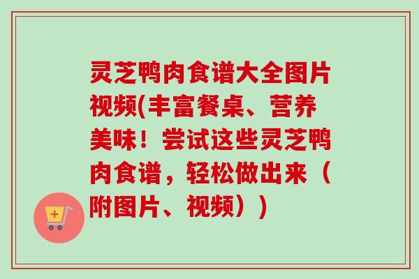 灵芝鸭肉食谱大全图片视频(丰富餐桌、营养美味！尝试这些灵芝鸭肉食谱，轻松做出来（附图片、视频）)