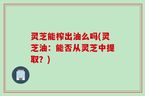 灵芝能榨出油么吗(灵芝油：能否从灵芝中提取？)