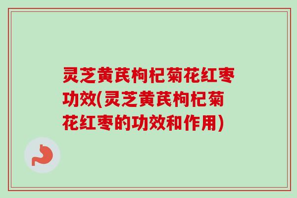 灵芝黄芪枸杞菊花红枣功效(灵芝黄芪枸杞菊花红枣的功效和作用)