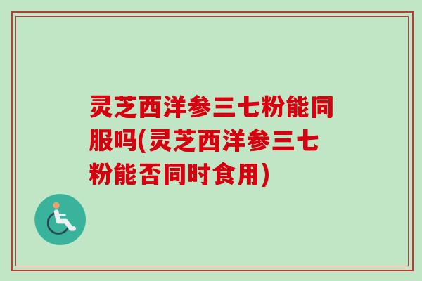灵芝西洋参三七粉能同服吗(灵芝西洋参三七粉能否同时食用)